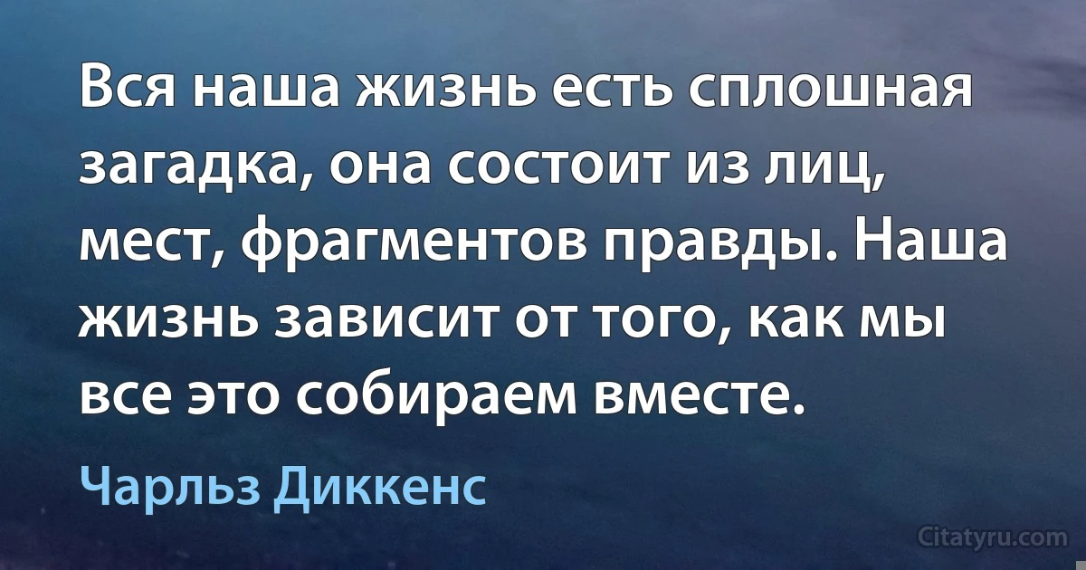 Вся наша жизнь есть сплошная загадка, она состоит из лиц, мест, фрагментов правды. Наша жизнь зависит от того, как мы все это собираем вместе. (Чарльз Диккенс)