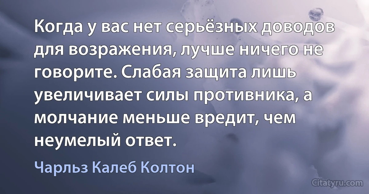 Когда у вас нет серьёзных доводов для возражения, лучше ничего не говорите. Слабая защита лишь увеличивает силы противника, а молчание меньше вредит, чем неумелый ответ. (Чарльз Калеб Колтон)