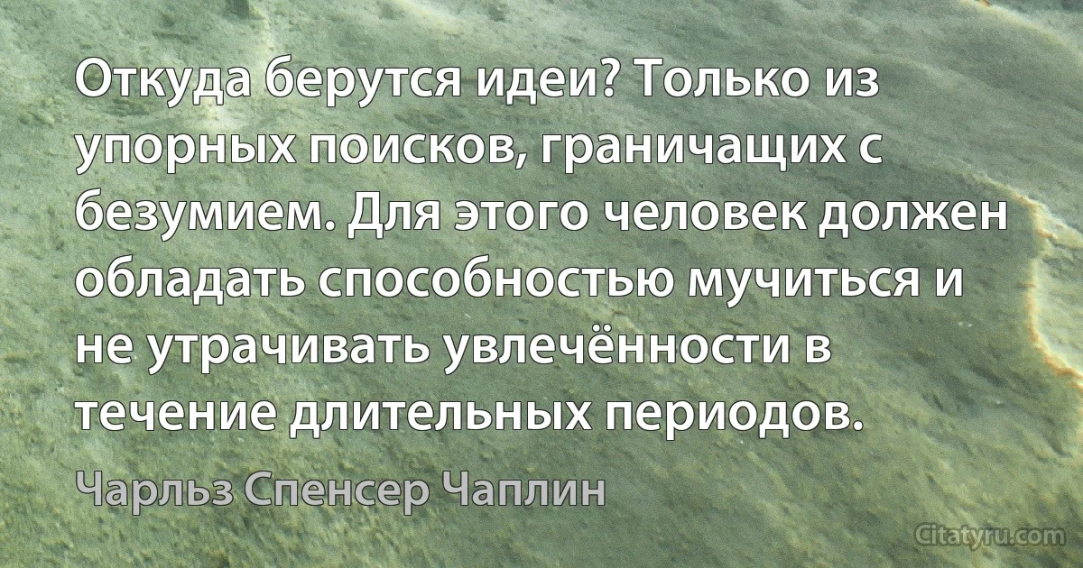 Откуда берутся идеи? Только из упорных поисков, граничащих с безумием. Для этого человек должен обладать способностью мучиться и не утрачивать увлечённости в течение длительных периодов. (Чарльз Спенсер Чаплин)