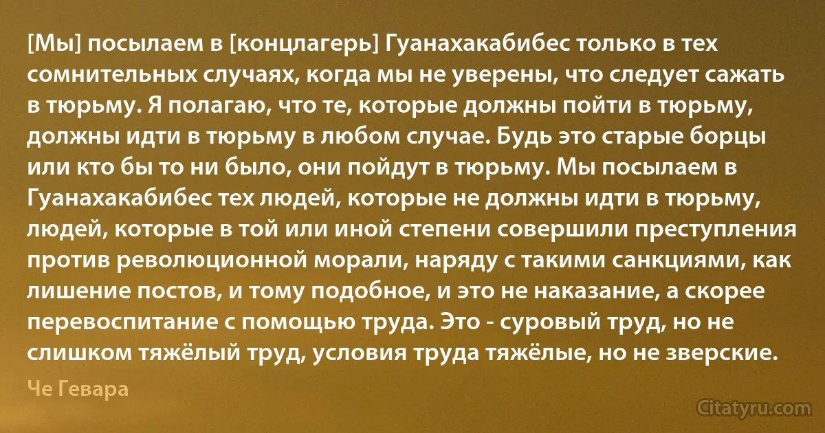 [Мы] посылаем в [концлагерь] Гуанахакабибес только в тех сомнительных случаях, когда мы не уверены, что следует сажать в тюрьму. Я полагаю, что те, которые должны пойти в тюрьму, должны идти в тюрьму в любом случае. Будь это старые борцы или кто бы то ни было, они пойдут в тюрьму. Мы посылаем в Гуанахакабибес тех людей, которые не должны идти в тюрьму, людей, которые в той или иной степени совершили преступления против революционной морали, наряду с такими санкциями, как лишение постов, и тому подобное, и это не наказание, а скорее перевоспитание с помощью труда. Это - суровый труд, но не слишком тяжёлый труд, условия труда тяжёлые, но не зверские. (Че Гевара)