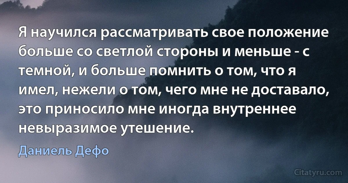 Я научился рассматривать свое положение больше со светлой стороны и меньше - с темной, и больше помнить о том, что я имел, нежели о том, чего мне не доставало, это приносило мне иногда внутреннее невыразимое утешение. (Даниель Дефо)