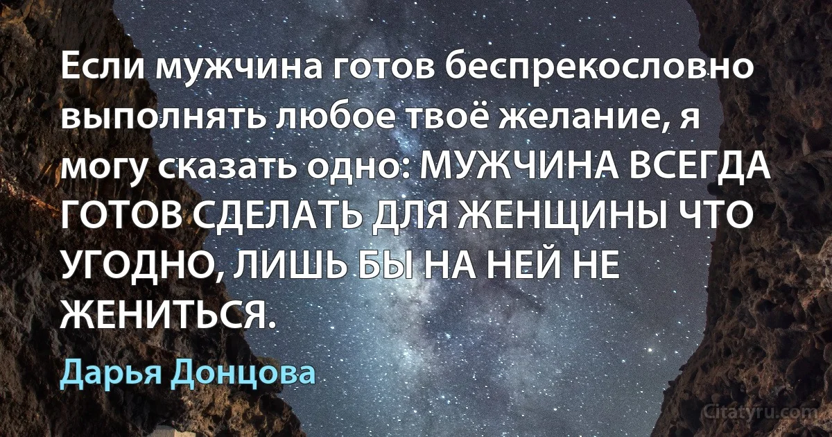 Если мужчина готов беспрекословно выполнять любое твоё желание, я могу сказать одно: МУЖЧИНА ВСЕГДА ГОТОВ СДЕЛАТЬ ДЛЯ ЖЕНЩИНЫ ЧТО УГОДНО, ЛИШЬ БЫ НА НЕЙ НЕ ЖЕНИТЬСЯ. (Дарья Донцова)