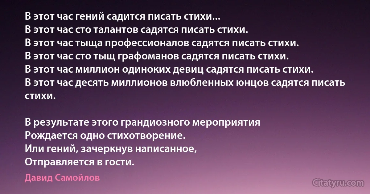 В этот час гений садится писать стихи...
В этот час сто талантов садятся писать стихи.
В этот час тыща профессионалов садятся писать стихи.
В этот час сто тыщ графоманов садятся писать стихи.
В этот час миллион одиноких девиц садятся писать стихи.
В этот час десять миллионов влюбленных юнцов садятся писать стихи.

В результате этого грандиозного мероприятия
Рождается одно стихотворение.
Или гений, зачеркнув написанное,
Отправляется в гости. (Давид Самойлов)