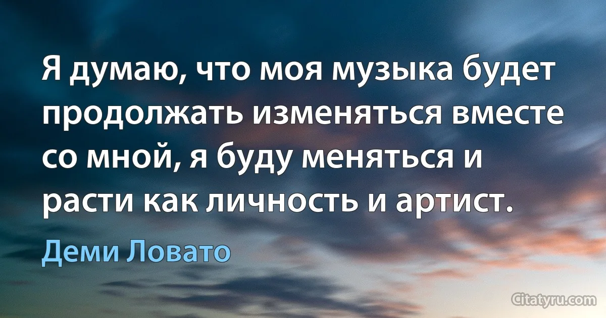 Я думаю, что моя музыка будет продолжать изменяться вместе со мной, я буду меняться и расти как личность и артист. (Деми Ловато)