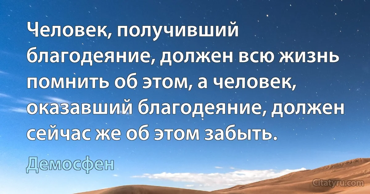 Человек, получивший благодеяние, должен всю жизнь помнить об этом, а человек, оказавший благодеяние, должен сейчас же об этом забыть. (Демосфен)