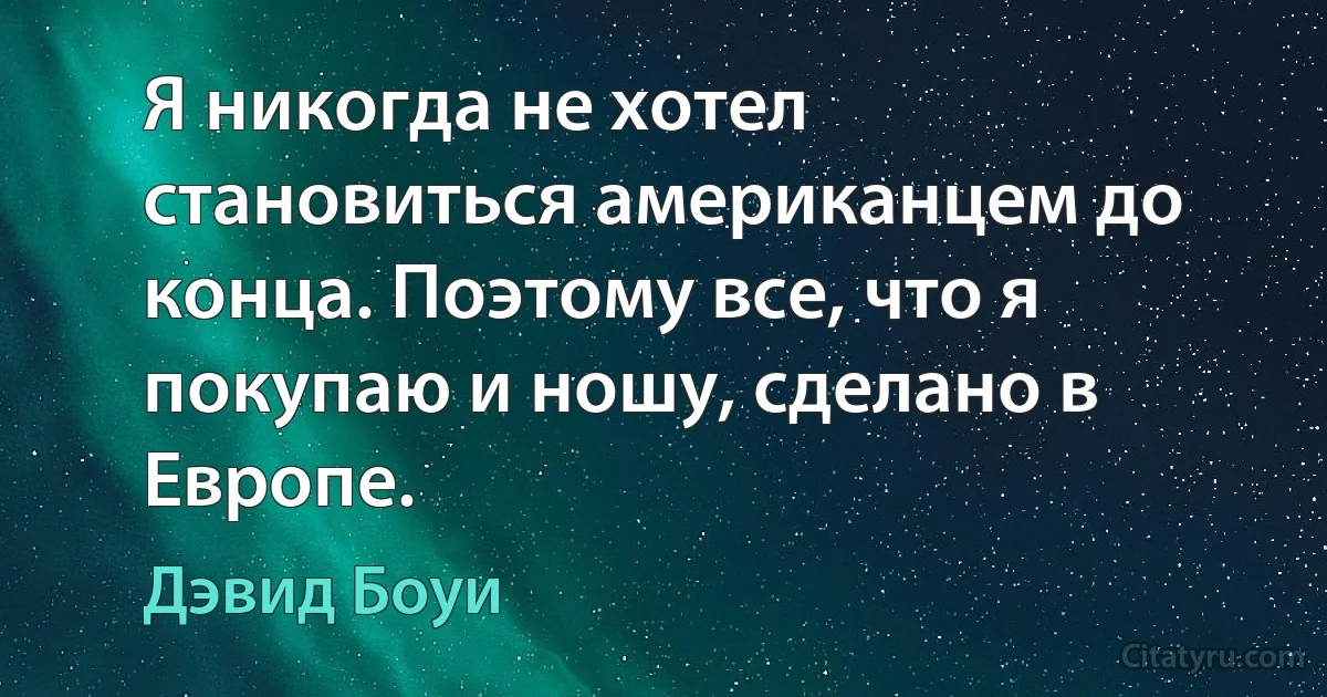 Я никогда не хотел становиться американцем до конца. Поэтому все, что я покупаю и ношу, сделано в Европе. (Дэвид Боуи)