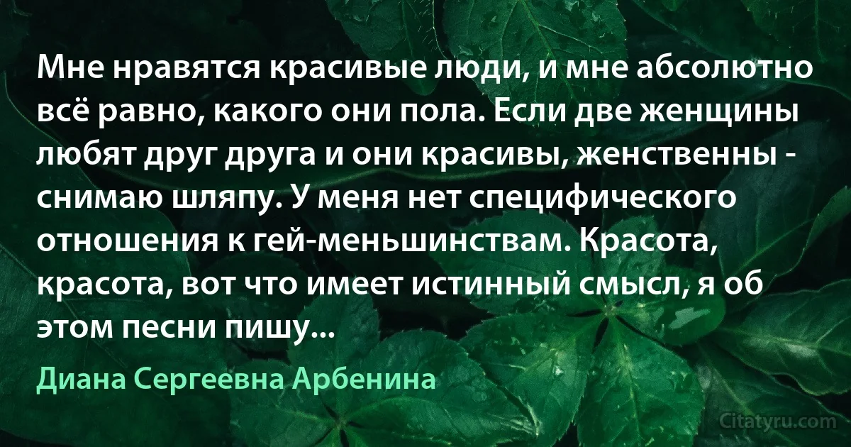 Мне нравятся красивые люди, и мне абсолютно всё равно, какого они пола. Если две женщины любят друг друга и они красивы, женственны - снимаю шляпу. У меня нет специфического отношения к гей-меньшинствам. Красота, красота, вот что имеет истинный смысл, я об этом песни пишу... (Диана Сергеевна Арбенина)