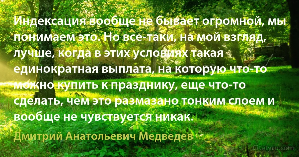 Индексация вообще не бывает огромной, мы понимаем это. Но все-таки, на мой взгляд, лучше, когда в этих условиях такая единократная выплата, на которую что-то можно купить к празднику, еще что-то сделать, чем это размазано тонким слоем и вообще не чувствуется никак. (Дмитрий Анатольевич Медведев)