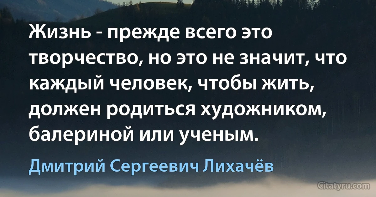 Жизнь - прежде всего это творчество, но это не значит, что каждый человек, чтобы жить, должен родиться художником, балериной или ученым. (Дмитрий Сергеевич Лихачёв)