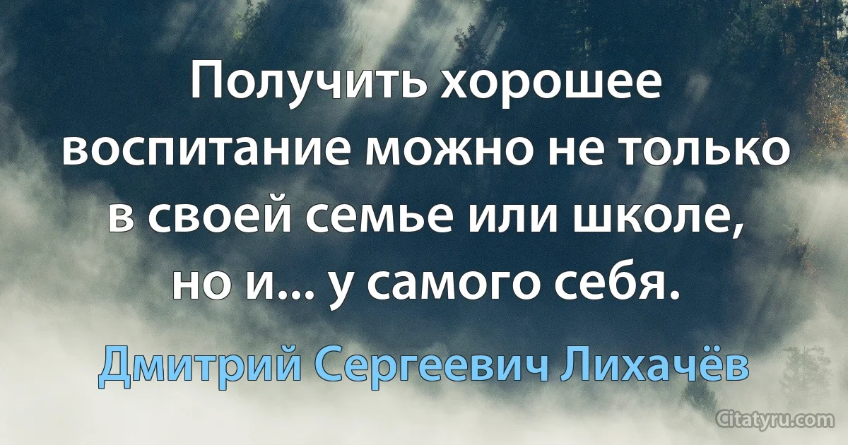 Получить хорошее воспитание можно не только в своей семье или школе, но и... у самого себя. (Дмитрий Сергеевич Лихачёв)