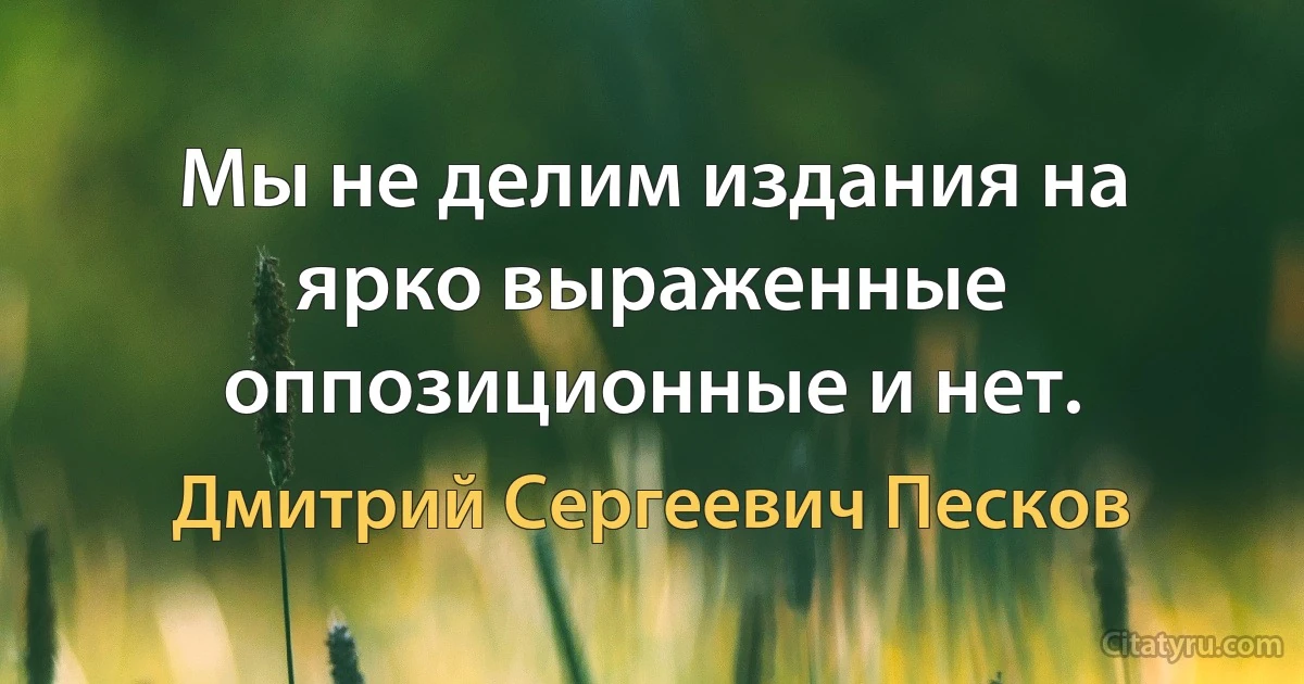 Мы не делим издания на ярко выраженные оппозиционные и нет. (Дмитрий Сергеевич Песков)