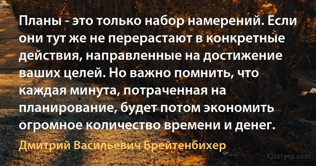 Планы - это только набор намерений. Если они тут же не перерастают в конкретные действия, направленные на достижение ваших целей. Но важно помнить, что каждая минута, потраченная на планирование, будет потом экономить огромное количество времени и денег. (Дмитрий Васильевич Брейтенбихер)