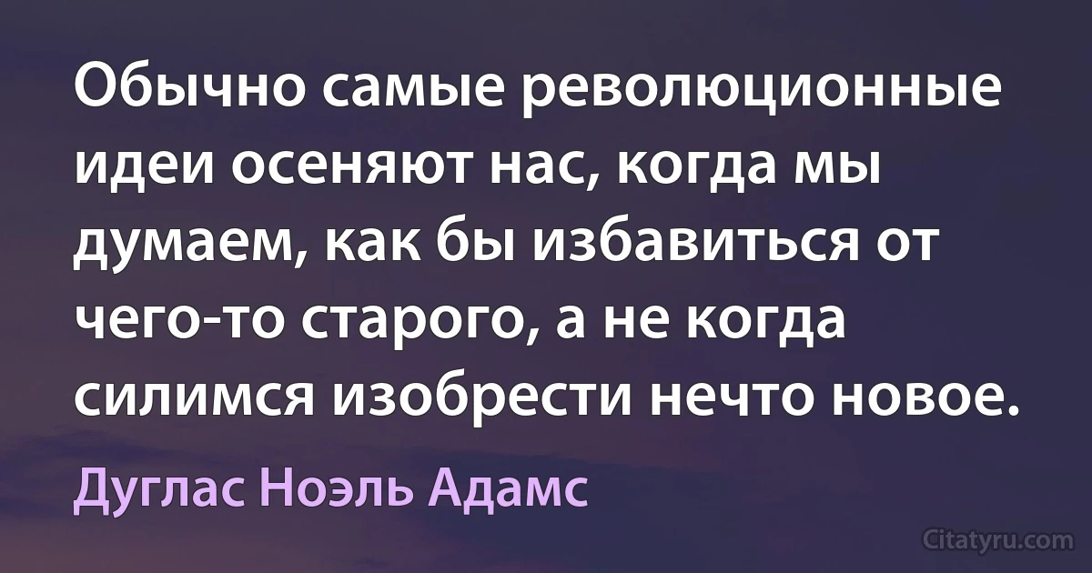 Обычно самые революционные идеи осеняют нас, когда мы думаем, как бы избавиться от чего-то старого, а не когда силимся изобрести нечто новое. (Дуглас Ноэль Адамс)