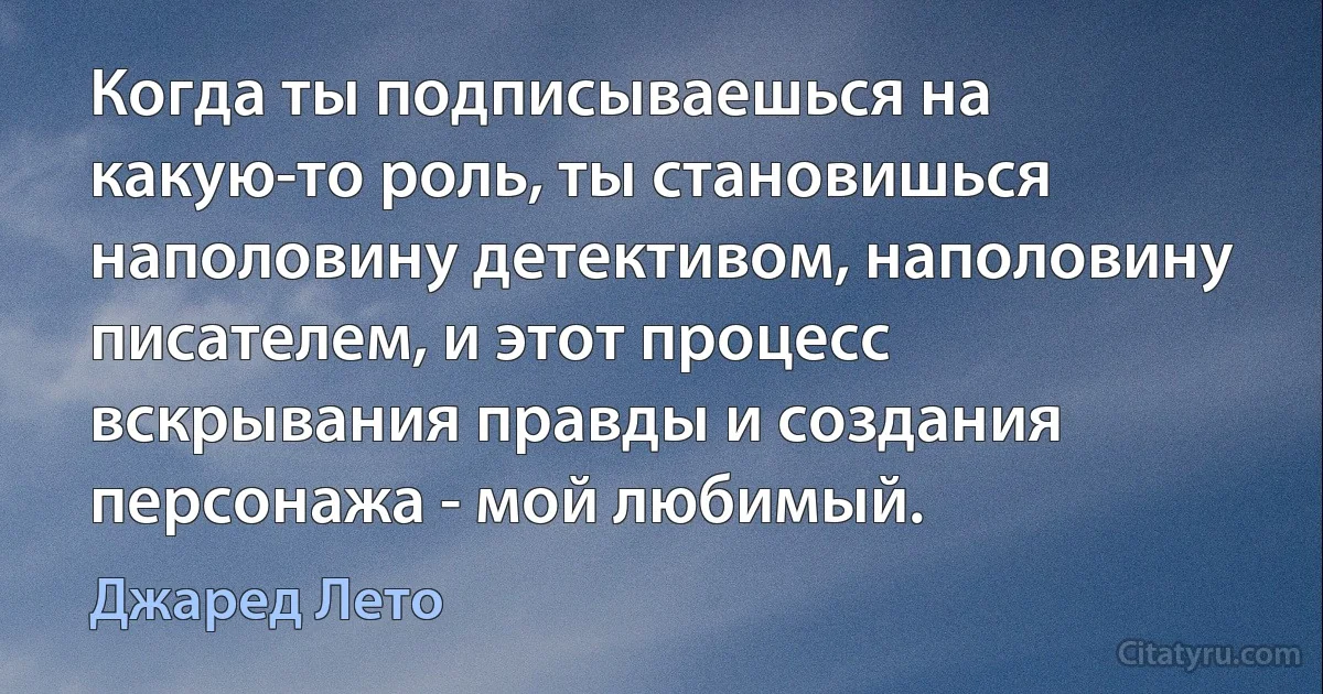 Когда ты подписываешься на какую-то роль, ты становишься наполовину детективом, наполовину писателем, и этот процесс вскрывания правды и создания персонажа - мой любимый. (Джаред Лето)