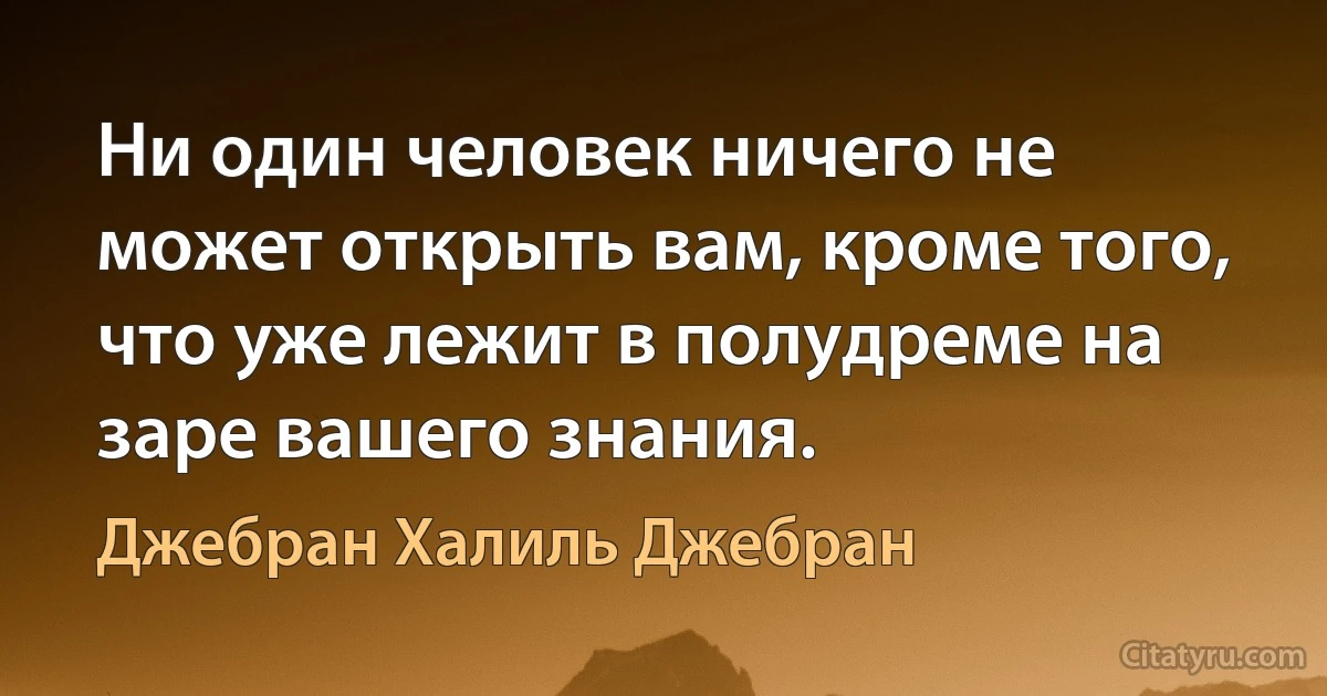 Ни один человек ничего не может открыть вам, кроме того, что уже лежит в полудреме на заре вашего знания. (Джебран Халиль Джебран)