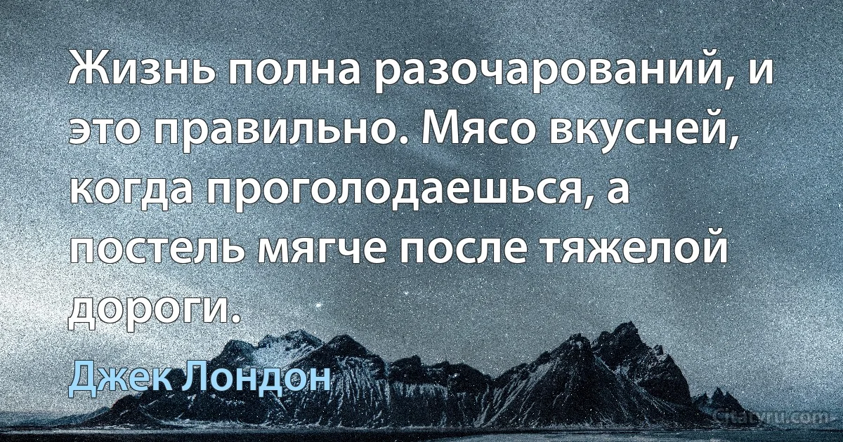 Жизнь полна разочарований, и это правильно. Мясо вкусней, когда проголодаешься, а постель мягче после тяжелой дороги. (Джек Лондон)