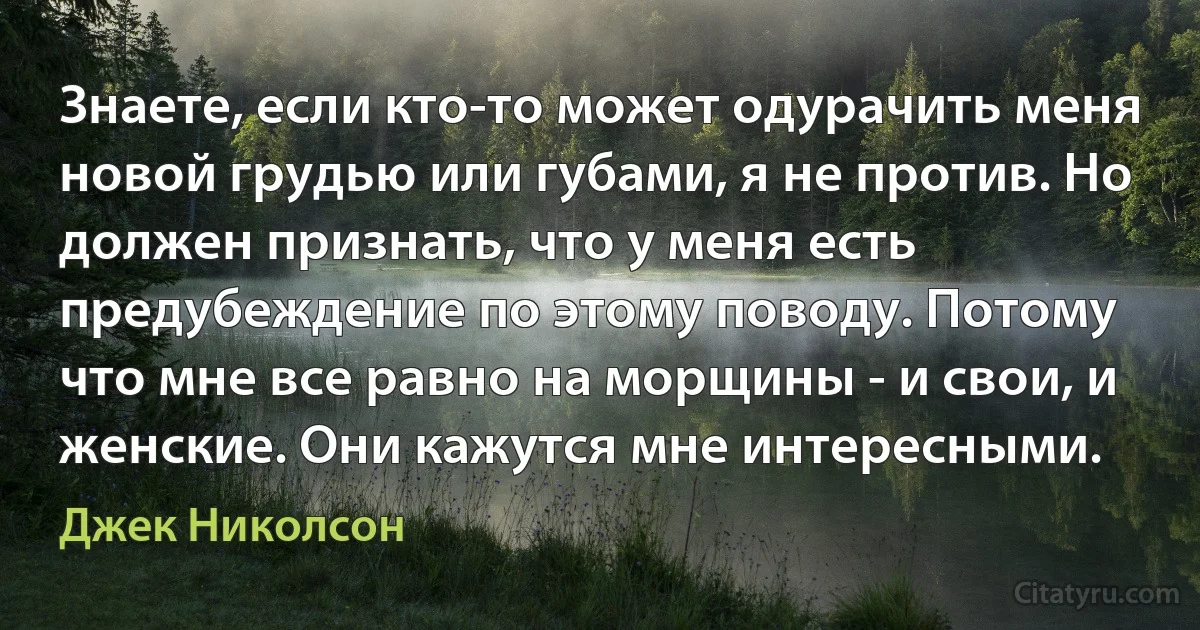 Знаете, если кто-то может одурачить меня новой грудью или губами, я не против. Но должен признать, что у меня есть предубеждение по этому поводу. Потому что мне все равно на морщины - и свои, и женские. Они кажутся мне интересными. (Джек Николсон)