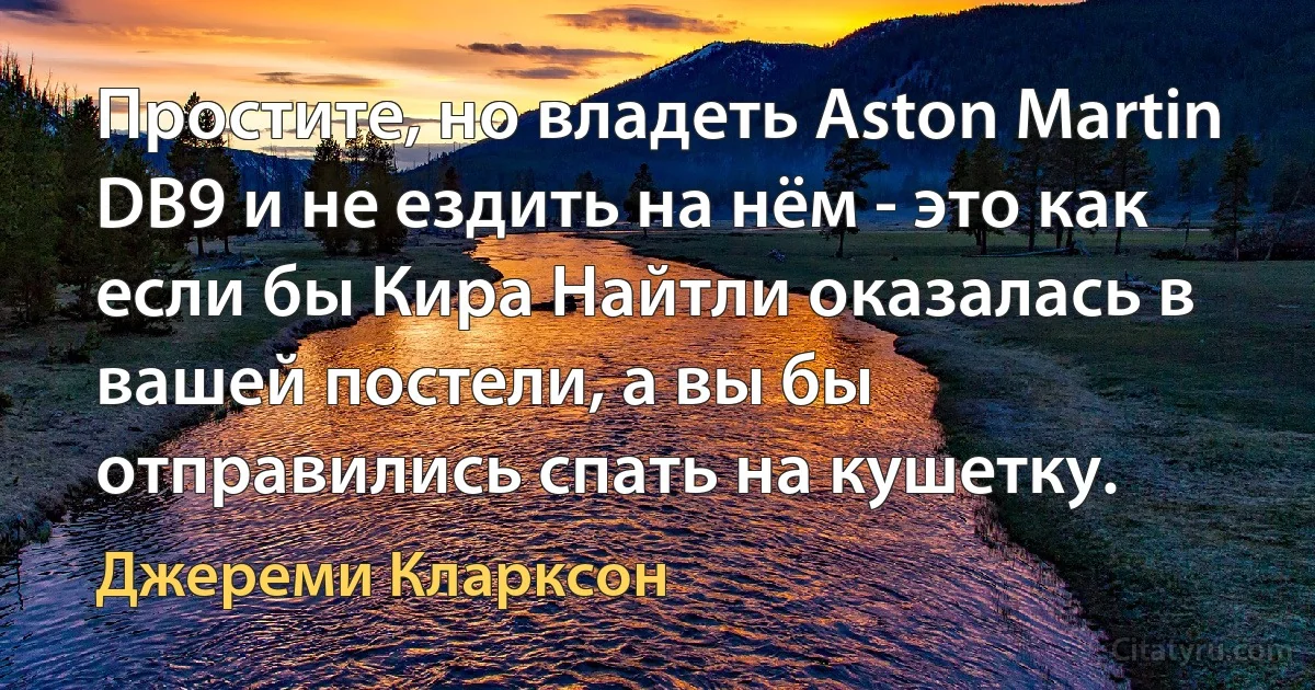 Простите, но владеть Aston Martin DB9 и не ездить на нём - это как если бы Кира Найтли оказалась в вашей постели, а вы бы отправились спать на кушетку. (Джереми Кларксон)