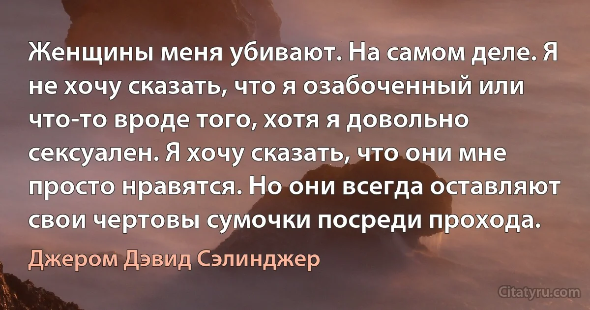 Женщины меня убивают. На самом деле. Я не хочу сказать, что я озабоченный или что-то вроде того, хотя я довольно сексуален. Я хочу сказать, что они мне просто нравятся. Но они всегда оставляют свои чертовы сумочки посреди прохода. (Джером Дэвид Сэлинджер)