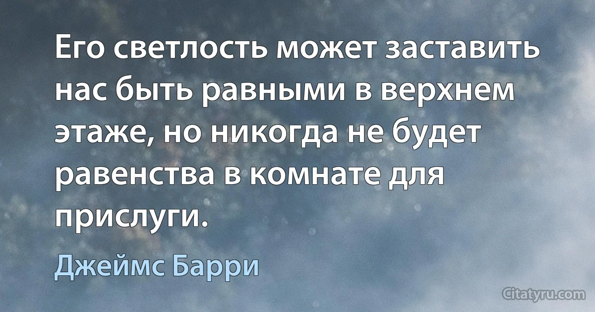 Его светлость может заставить нас быть равными в верхнем этаже, но никогда не будет равенства в комнате для прислуги. (Джеймс Барри)