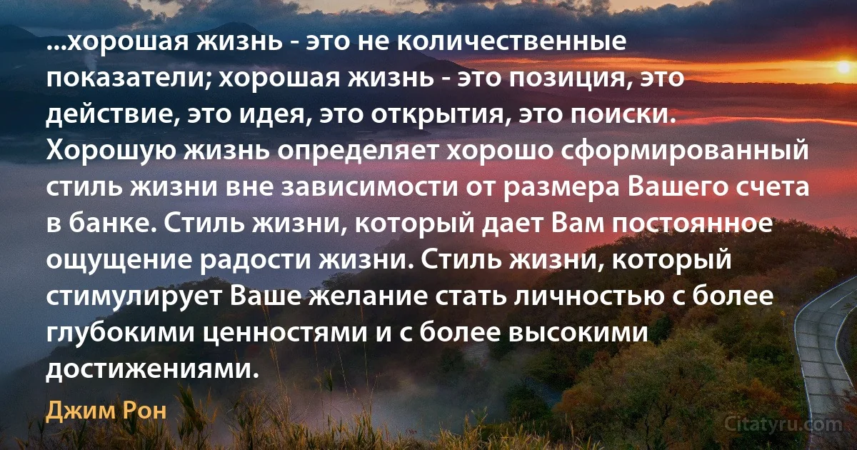 ...хорошая жизнь - это не количественные показатели; хорошая жизнь - это позиция, это действие, это идея, это открытия, это поиски. Хорошую жизнь определяет хорошо сформированный стиль жизни вне зависимости от размера Вашего счета в банке. Стиль жизни, который дает Вам постоянное ощущение радости жизни. Стиль жизни, который стимулирует Ваше желание стать личностью с более глубокими ценностями и с более высокими достижениями. (Джим Рон)