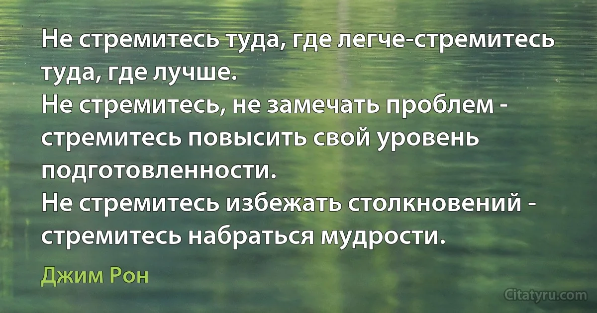 Не стремитесь туда, где легче-стремитесь туда, где лучше.
Не стремитесь, не замечать проблем - стремитесь повысить свой уровень подготовленности.
Не стремитесь избежать столкновений - стремитесь набраться мудрости. (Джим Рон)