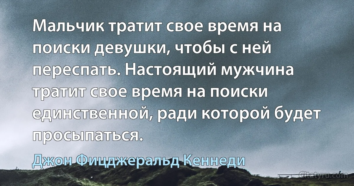 Мальчик тратит свое время на поиски девушки, чтобы с ней переспать. Настоящий мужчина тратит свое время на поиски единственной, ради которой будет просыпаться. (Джон Фицджеральд Кеннеди)