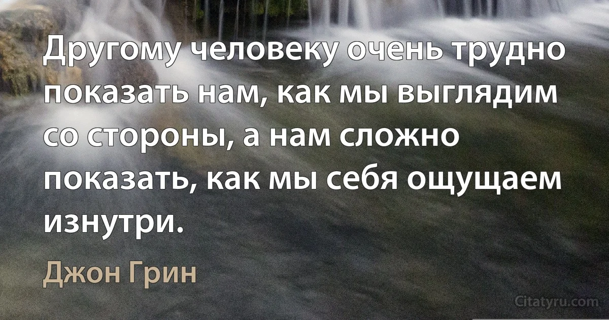 Другому человеку очень трудно показать нам, как мы выглядим со стороны, а нам сложно показать, как мы себя ощущаем изнутри. (Джон Грин)