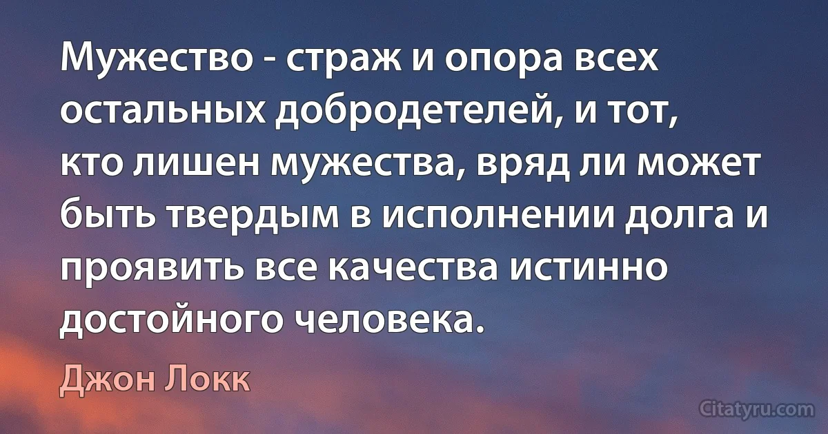 Мужество - страж и опора всех остальных добродетелей, и тот, кто лишен мужества, вряд ли может быть твердым в исполнении долга и проявить все качества истинно достойного человека. (Джон Локк)