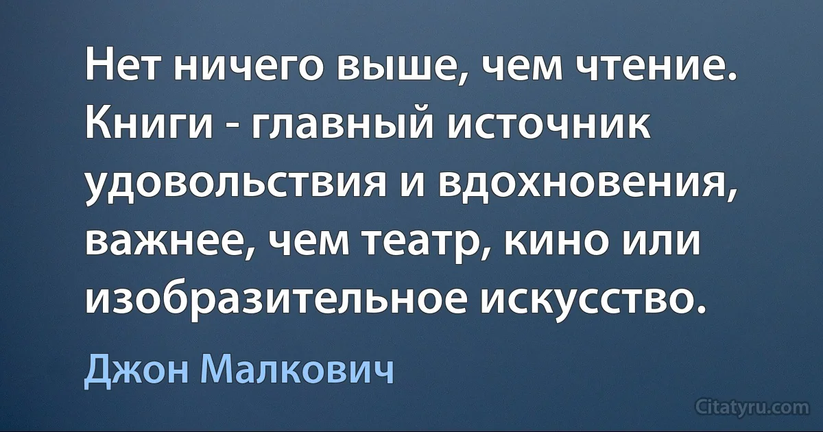 Нет ничего выше, чем чтение. Книги - главный источник удовольствия и вдохновения, важнее, чем театр, кино или изобразительное искусство. (Джон Малкович)