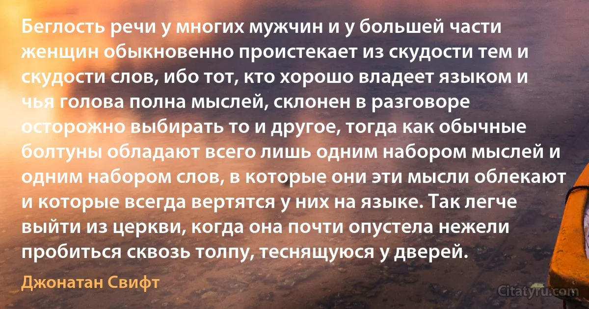 Беглость речи у многих мужчин и у большей части женщин обыкновенно проистекает из скудости тем и скудости слов, ибо тот, кто хорошо владеет языком и чья голова полна мыслей, склонен в разговоре осторожно выбирать то и другое, тогда как обычные болтуны обладают всего лишь одним набором мыслей и одним набором слов, в которые они эти мысли облекают и которые всегда вертятся у них на языке. Так легче выйти из церкви, когда она почти опустела нежели пробиться сквозь толпу, теснящуюся у дверей. (Джонатан Свифт)