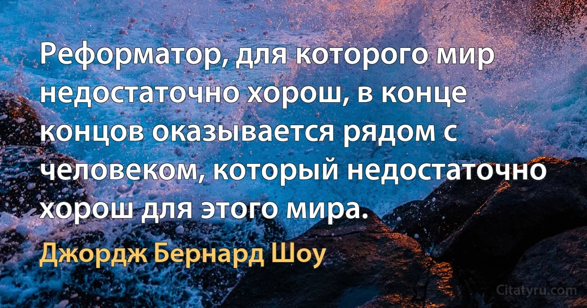 Реформатор, для которого мир недостаточно хорош, в конце концов оказывается рядом с человеком, который недостаточно хорош для этого мира. (Джордж Бернард Шоу)