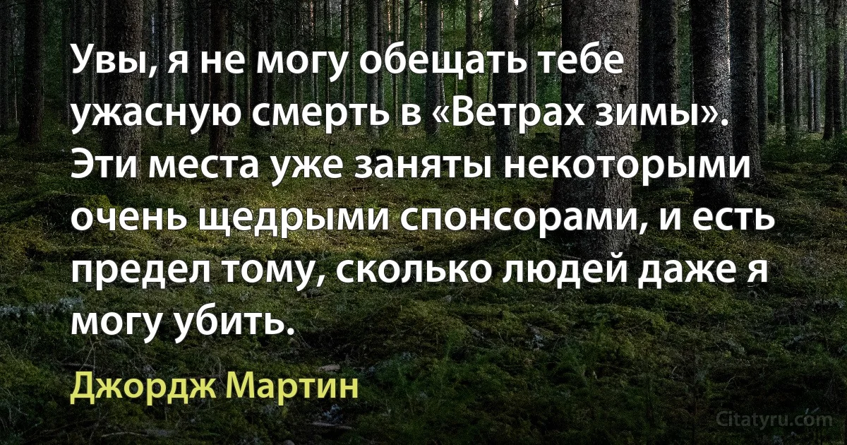 Увы, я не могу обещать тебе ужасную смерть в «Ветрах зимы». Эти места уже заняты некоторыми очень щедрыми спонсорами, и есть предел тому, сколько людей даже я могу убить. (Джордж Мартин)