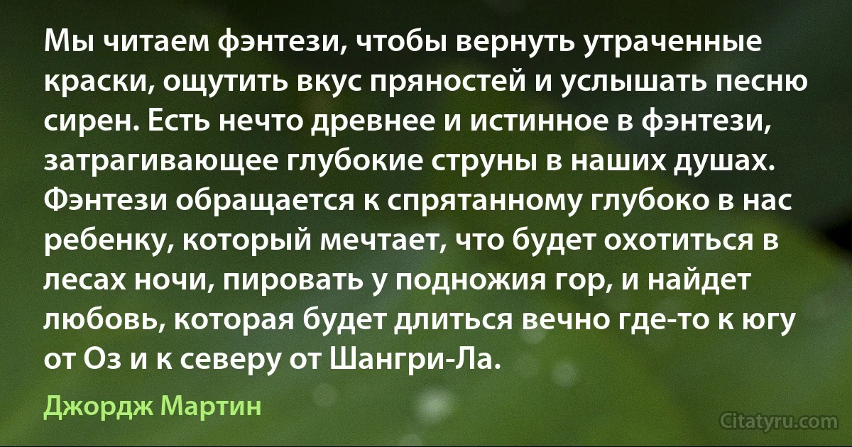 Мы читаем фэнтези, чтобы вернуть утраченные краски, ощутить вкус пряностей и услышать песню сирен. Есть нечто древнее и истинное в фэнтези, затрагивающее глубокие струны в наших душах. Фэнтези обращается к спрятанному глубоко в нас ребенку, который мечтает, что будет охотиться в лесах ночи, пировать у подножия гор, и найдет любовь, которая будет длиться вечно где-то к югу от Оз и к северу от Шангри-Ла. (Джордж Мартин)