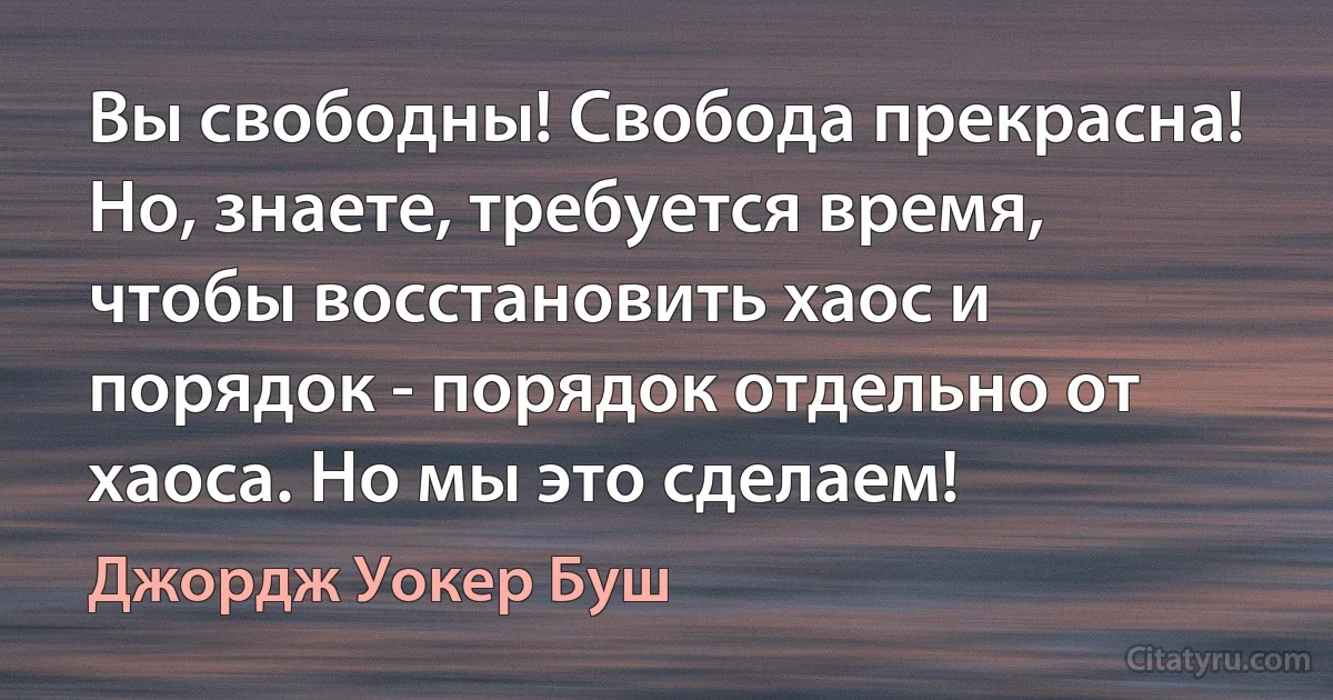 Вы свободны! Свобода прекрасна! Но, знаете, требуется время, чтобы восстановить хаос и порядок - порядок отдельно от хаоса. Но мы это сделаем! (Джордж Уокер Буш)