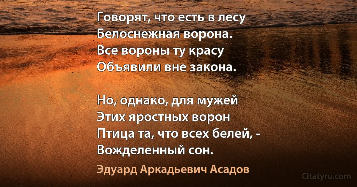 Говорят, что есть в лесу
Белоснежная ворона.
Все вороны ту красу
Объявили вне закона.

Но, однако, для мужей
Этих яростных ворон
Птица та, что всех белей, -
Вожделенный сон. (Эдуард Аркадьевич Асадов)