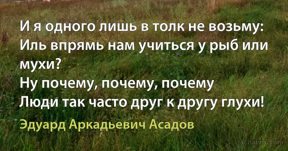 И я одного лишь в толк не возьму:
Иль впрямь нам учиться у рыб или мухи?
Ну почему, почему, почему
Люди так часто друг к другу глухи! (Эдуард Аркадьевич Асадов)