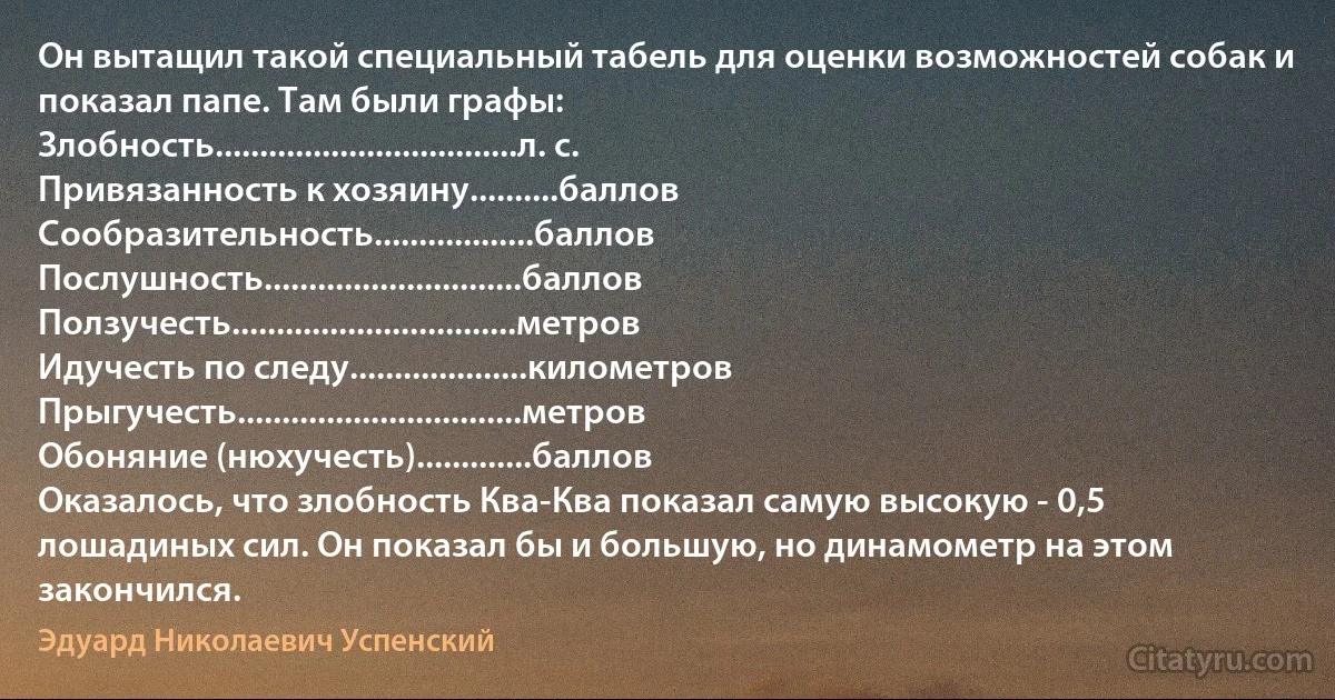 Он вытащил такой специальный табель для оценки возможностей собак и показал папе. Там были графы:
Злобность..................................л. с.
Привязанность к хозяину..........баллов
Сообразительность..................баллов
Послушность.............................баллов
Ползучесть................................метров
Идучесть по следу....................километров
Прыгучесть................................метров
Обоняние (нюхучесть).............баллов
Оказалось, что злобность Ква-Ква показал самую высокую - 0,5 лошадиных сил. Он показал бы и большую, но динамометр на этом закончился. (Эдуард Николаевич Успенский)