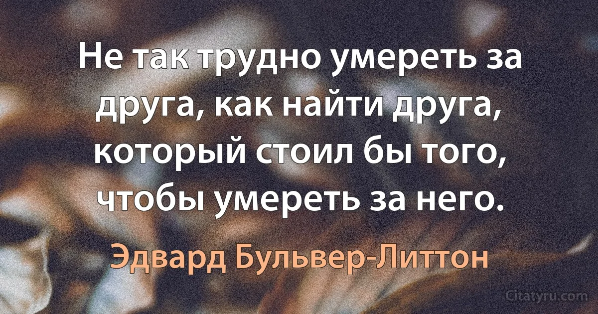 Не так трудно умереть за друга, как найти друга, который стоил бы того, чтобы умереть за него. (Эдвард Бульвер-Литтон)