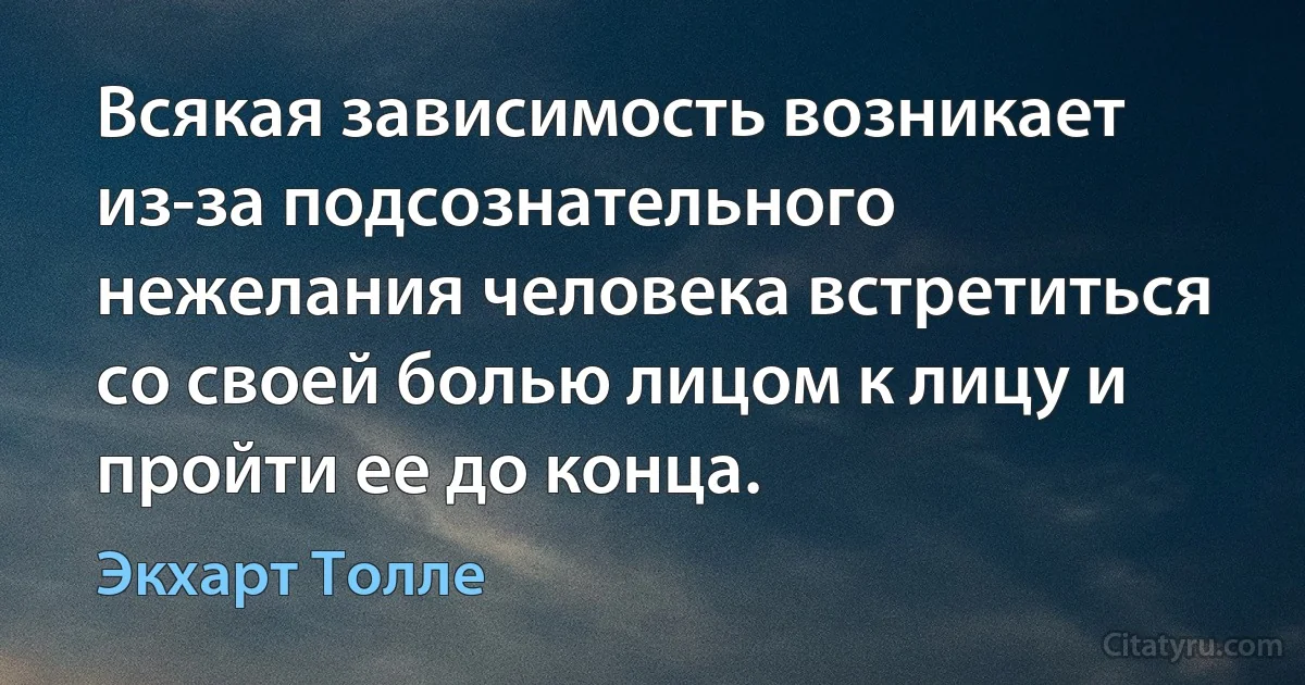 Всякая зависимость возникает из-за подсознательного нежелания человека встретиться со своей болью лицом к лицу и пройти ее до конца. (Экхарт Толле)