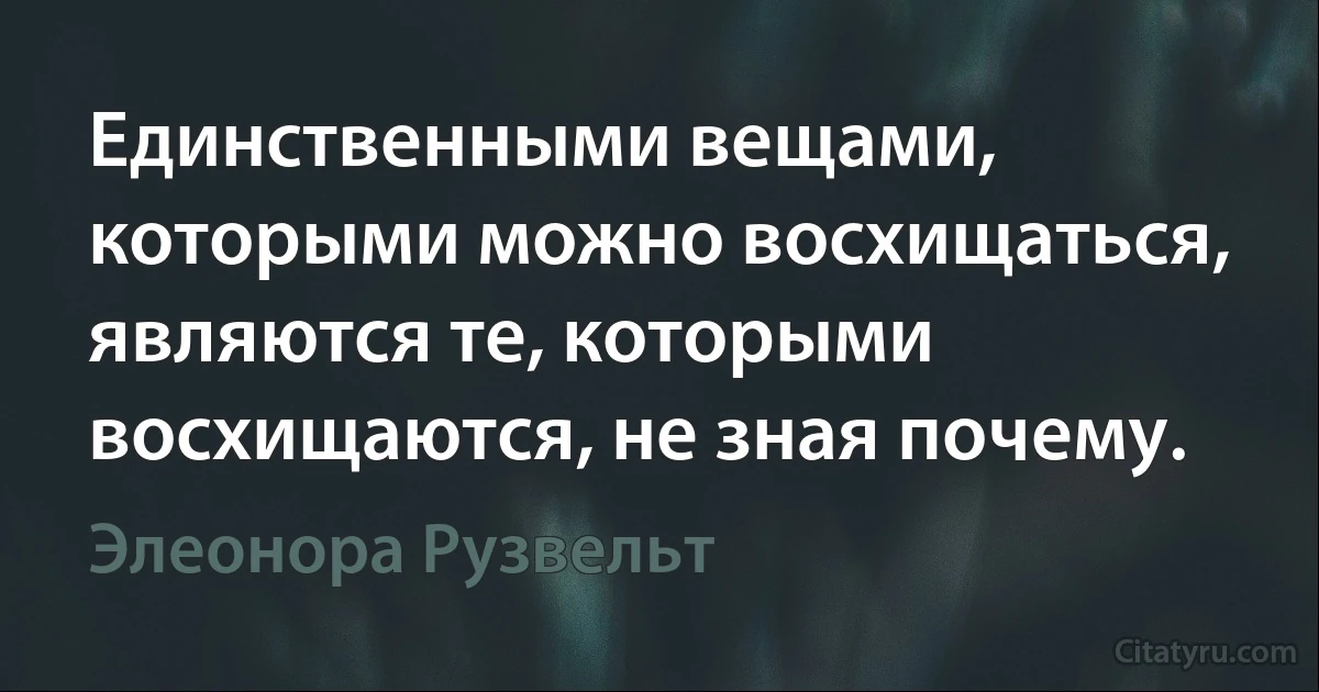 Единственными вещами, которыми можно восхищаться, являются те, которыми восхищаются, не зная почему. (Элеонора Рузвельт)