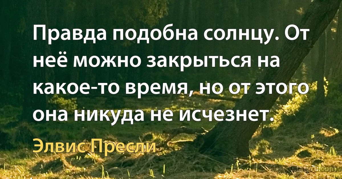 Правда подобна солнцу. От неё можно закрыться на какое-то время, но от этого она никуда не исчезнет. (Элвис Пресли)