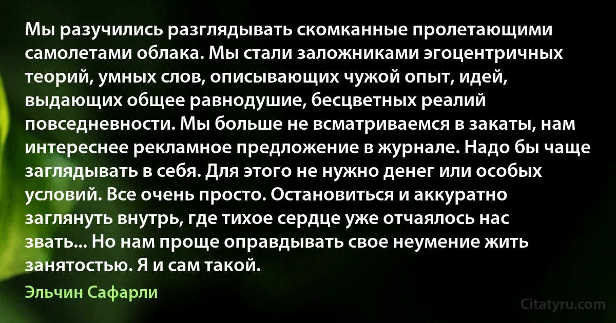 Мы разучились разглядывать скомканные пролетающими самолетами облака. Мы стали заложниками эгоцентричных теорий, умных слов, описывающих чужой опыт, идей, выдающих общее равнодушие, бесцветных реалий повседневности. Мы больше не всматриваемся в закаты, нам интереснее рекламное предложение в журнале. Надо бы чаще заглядывать в себя. Для этого не нужно денег или особых условий. Все очень просто. Остановиться и аккуратно заглянуть внутрь, где тихое сердце уже отчаялось нас звать... Но нам проще оправдывать свое неумение жить занятостью. Я и сам такой. (Эльчин Сафарли)