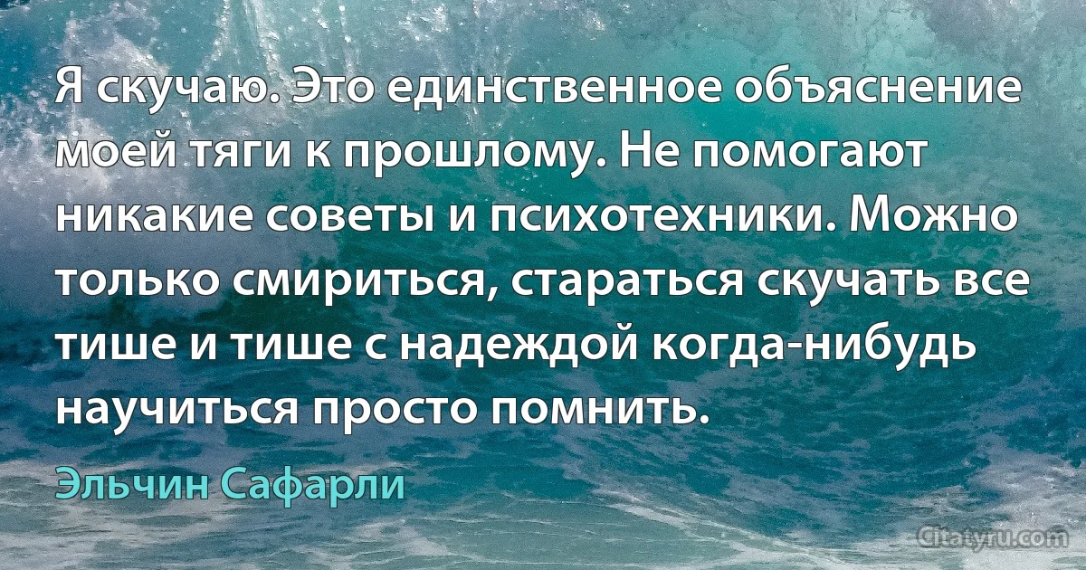 Я скучаю. Это единственное объяснение моей тяги к прошлому. Не помогают никакие советы и психотехники. Можно только смириться, стараться скучать все тише и тише с надеждой когда-нибудь научиться просто помнить. (Эльчин Сафарли)