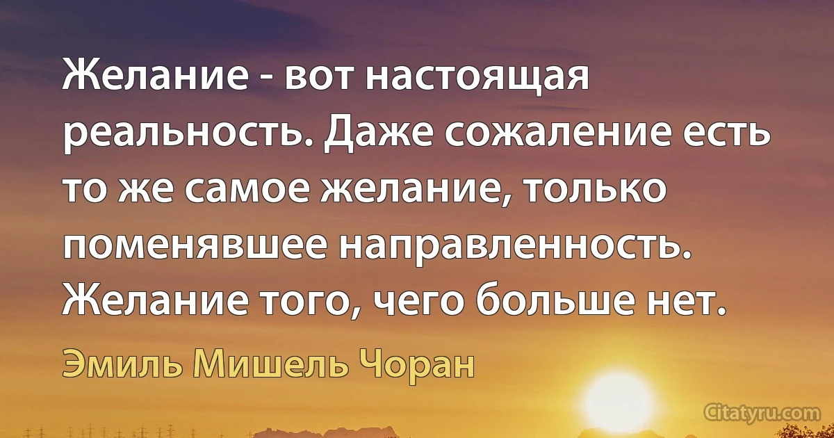 Желание - вот настоящая реальность. Даже сожаление есть то же самое желание, только поменявшее направленность. Желание того, чего больше нет. (Эмиль Мишель Чоран)