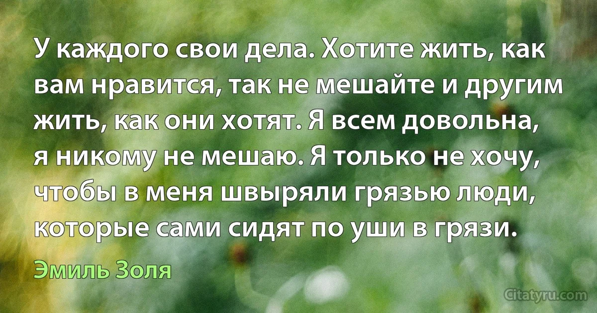 У каждого свои дела. Хотите жить, как вам нравится, так не мешайте и другим жить, как они хотят. Я всем довольна, я никому не мешаю. Я только не хочу, чтобы в меня швыряли грязью люди, которые сами сидят по уши в грязи. (Эмиль Золя)