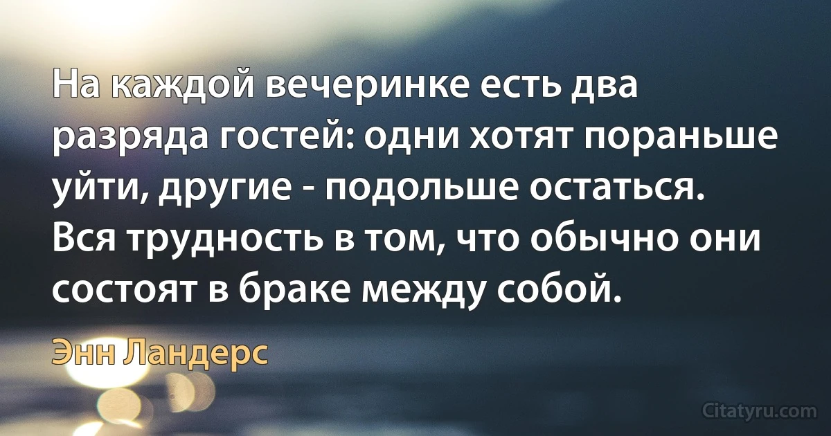 На каждой вечеринке есть два разряда гостей: одни хотят пораньше уйти, другие - подольше остаться. Вся трудность в том, что обычно они состоят в браке между собой. (Энн Ландерс)