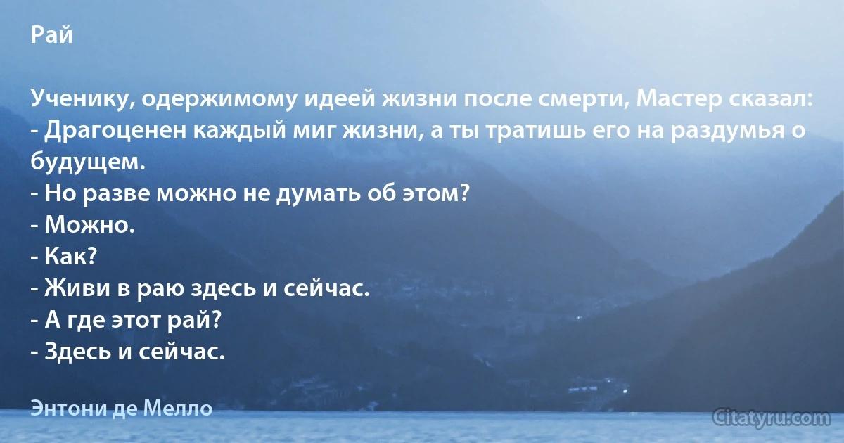 Рай

Ученику, одержимому идеей жизни после смерти, Мастер сказал:
- Драгоценен каждый миг жизни, а ты тратишь его на раздумья о будущем.
- Но разве можно не думать об этом?
- Можно.
- Как?
- Живи в раю здесь и сейчас.
- А где этот рай?
- Здесь и сейчас. (Энтони де Мелло)