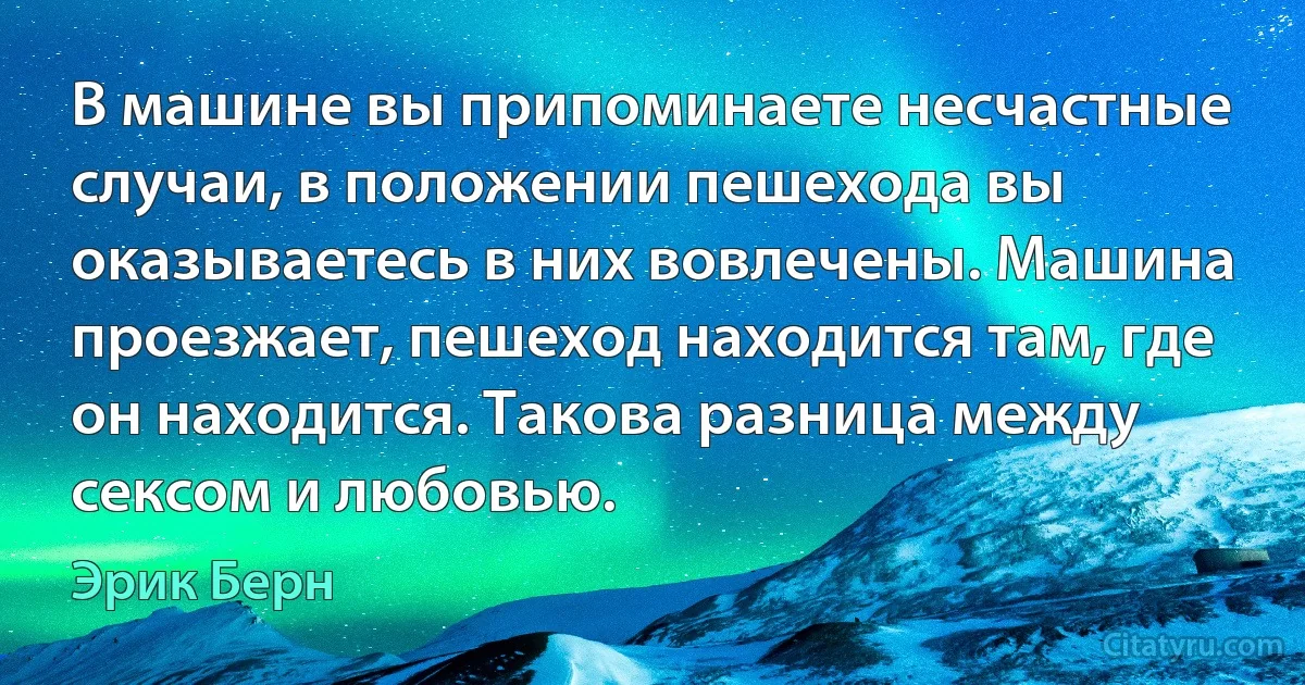 В машине вы припоминаете несчастные случаи, в положении пешехода вы оказываетесь в них вовлечены. Машина проезжает, пешеход находится там, где он находится. Такова разница между сексом и любовью. (Эрик Берн)