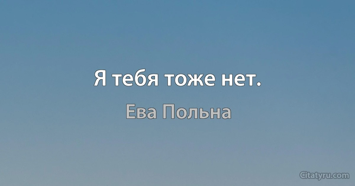 Я тебя тоже нет. (Ева Польна)